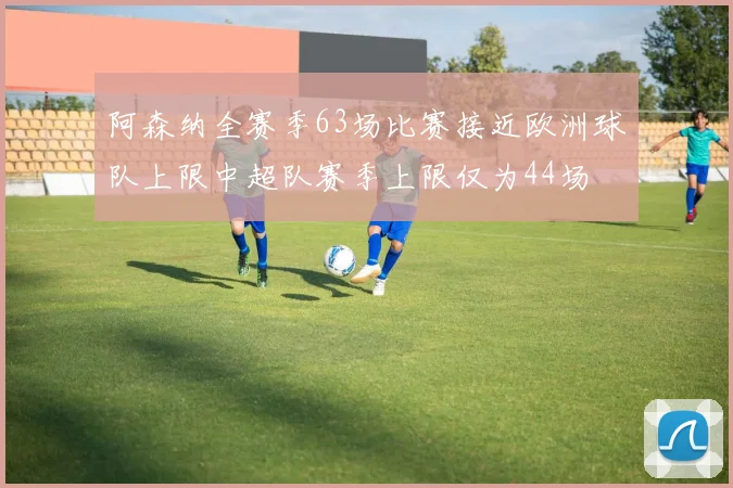 阿森纳全赛季63场比赛接近欧洲球队上限中超队赛季上限仅为44场