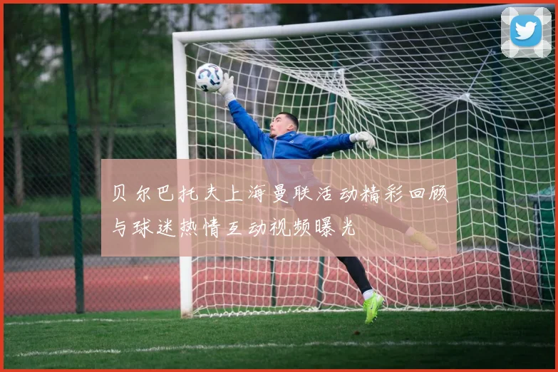 贝尔巴托夫上海曼联活动精彩回顾与球迷热情互动视频曝光