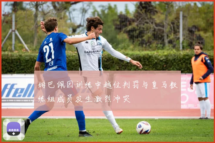 姆巴佩因训练中越位判罚与皇马教练组成员发生激烈冲突