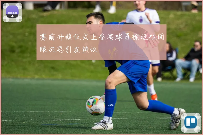 赛前升旗仪式上香港球员徐远征闭眼沉思引发热议