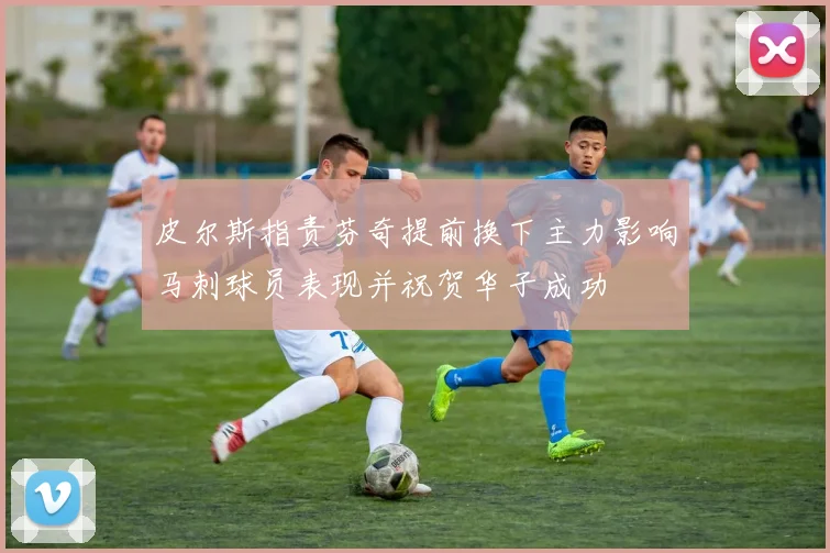 皮尔斯指责芬奇提前换下主力影响马刺球员表现并祝贺华子成功
