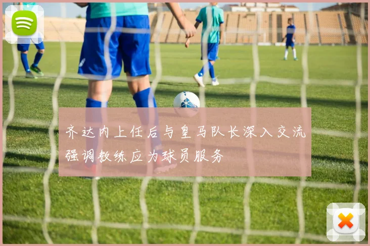 齐达内上任后与皇马队长深入交流强调教练应为球员服务