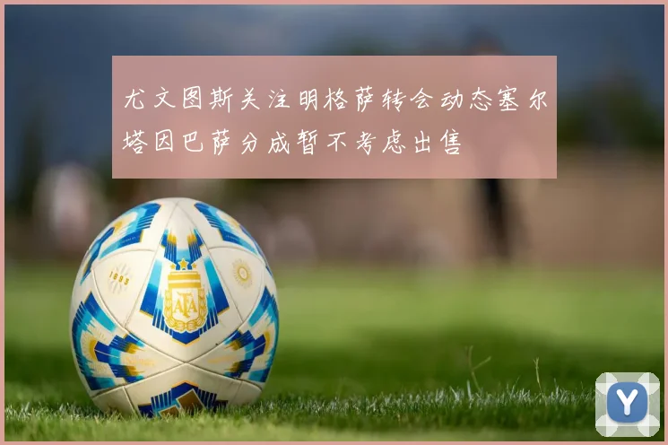 尤文图斯关注明格萨转会动态塞尔塔因巴萨分成暂不考虑出售