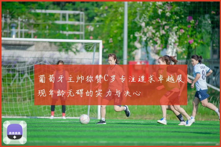 葡萄牙主帅称赞C罗专注追求卓越展现年龄无碍的实力与决心