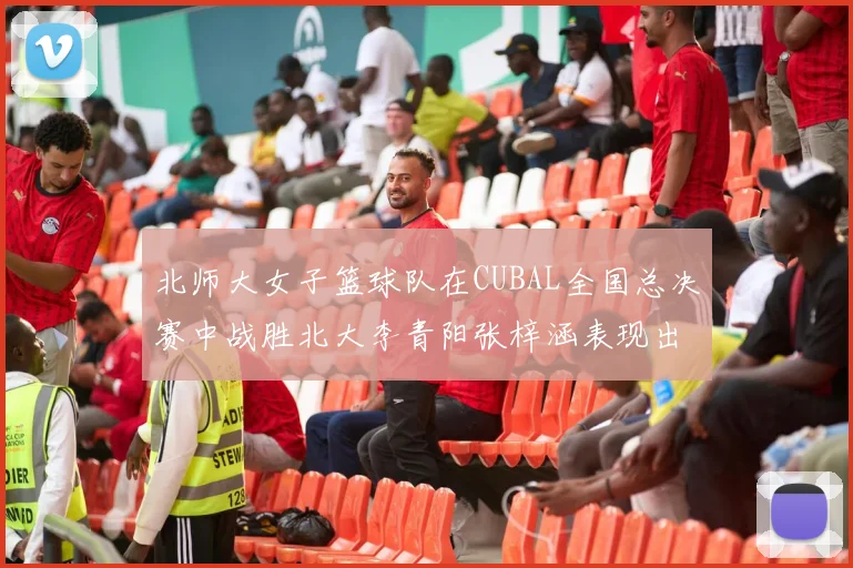 北师大女子篮球队在CUBAL全国总决赛中战胜北大李青阳张梓涵表现出色助力胜利