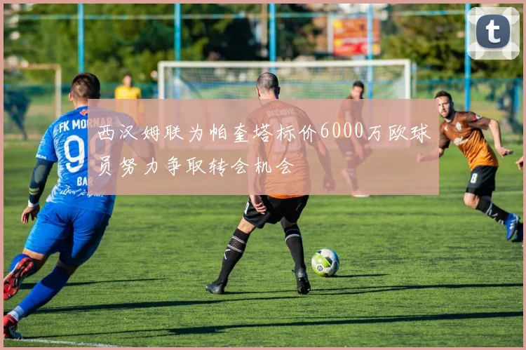 西汉姆联为帕奎塔标价6000万欧球员努力争取转会机会