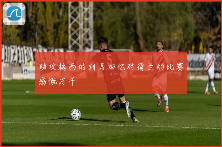 助攻梅西的利马回忆对荷兰的比赛感慨万千
