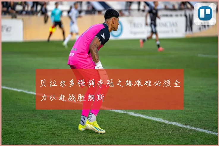 贝拉尔多强调夺冠之路艰难必须全力以赴战胜朗斯