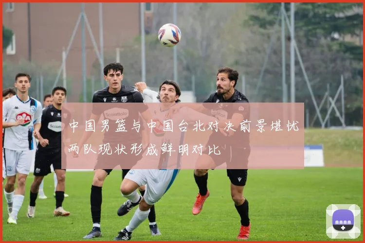 中国男篮与中国台北对决前景堪忧两队现状形成鲜明对比