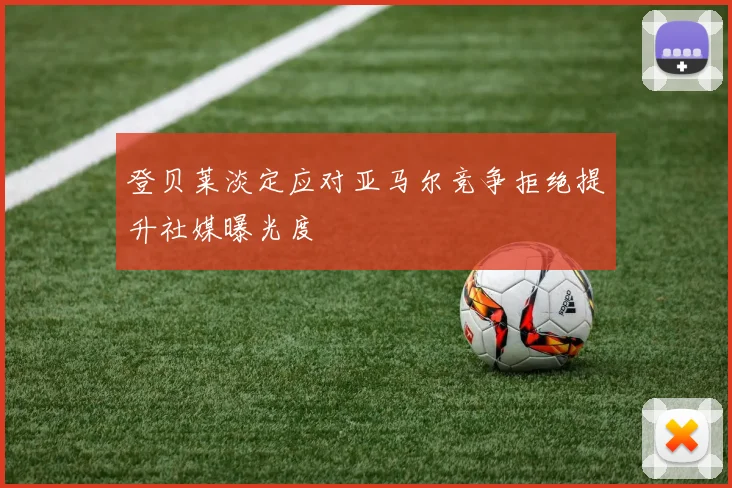 登贝莱淡定应对亚马尔竞争拒绝提升社媒曝光度