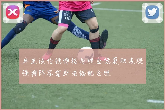 库里谈伦德博格与理查德夏联表现强调阵容需新老搭配合理