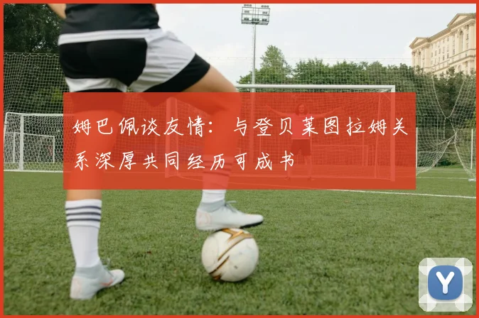 姆巴佩谈友情：与登贝莱图拉姆关系深厚共同经历可成书