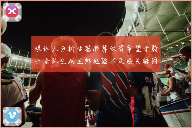 媒体人分析活塞胜算仅寄希望于骑士全队生病主帅经验不足成关键因素