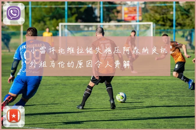 小雷评论维拉错失施压阿森纳良机外租马伦的原因令人费解