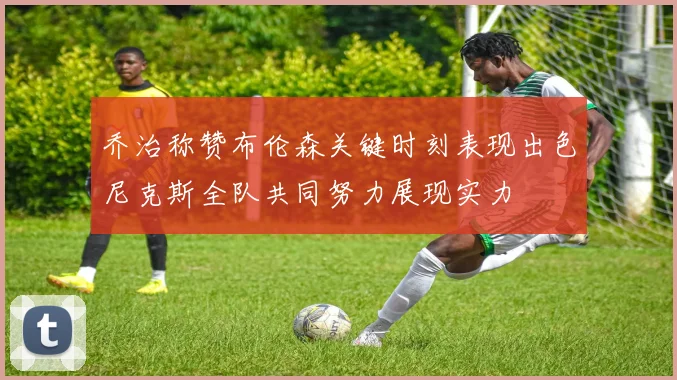 乔治称赞布伦森关键时刻表现出色尼克斯全队共同努力展现实力