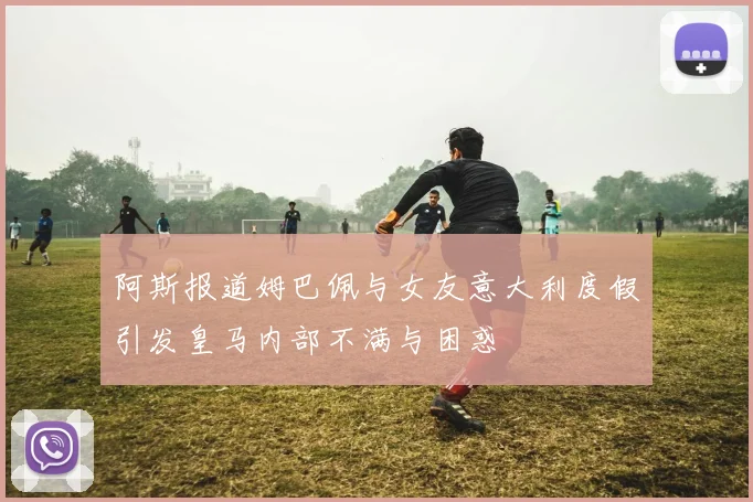 阿斯报道姆巴佩与女友意大利度假引发皇马内部不满与困惑