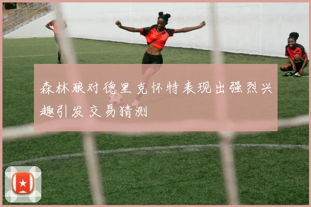 森林狼对德里克怀特表现出强烈兴趣引发交易猜测